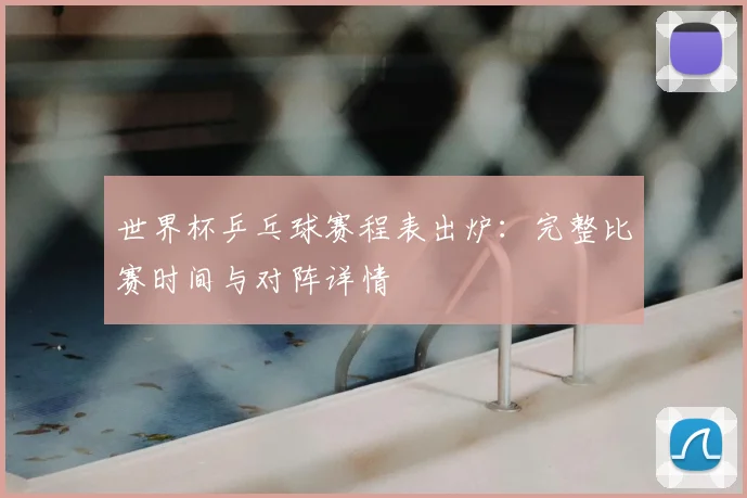 世界杯乒乓球赛程表出炉：完整比赛时间与对阵详情