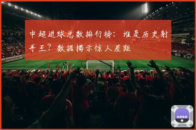 中超进球总数排行榜：谁是历史射手王？数据揭示惊人差距