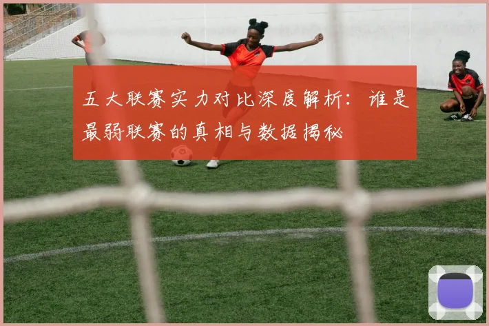 五大联赛实力对比深度解析：谁是最弱联赛的真相与数据揭秘