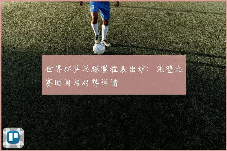 世界杯乒乓球赛程表出炉：完整比赛时间与对阵详情