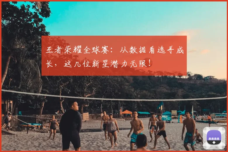 王者荣耀全球赛：从数据看选手成长，这几位新星潜力无限！