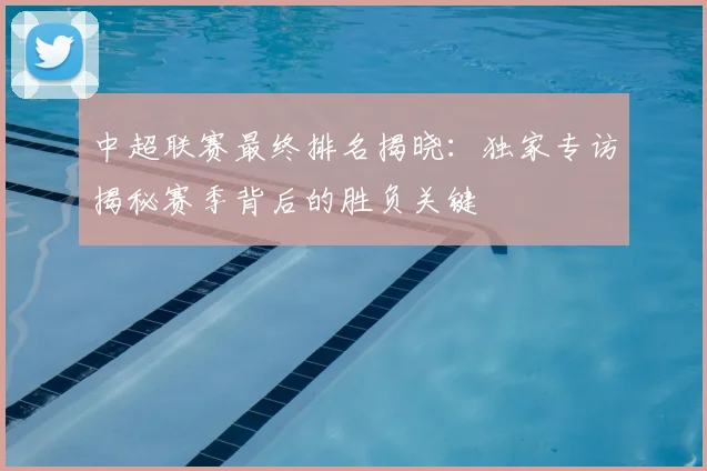 中超联赛最终排名揭晓：独家专访揭秘赛季背后的胜负关键